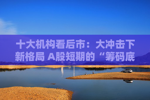 十大机构看后市：大冲击下新格局 A股短期的“筹码底”已经见到 大门敞开、奉陪到底