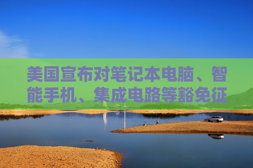 美国宣布对笔记本电脑、智能手机、集成电路等豁免征收“对等关税”