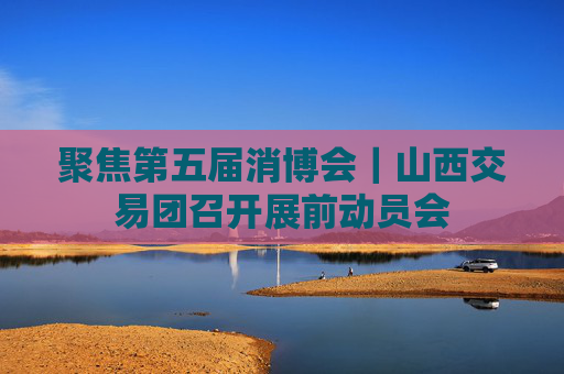 聚焦第五届消博会｜山西交易团召开展前动员会