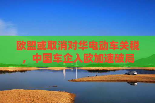 欧盟或取消对华电动车关税，中国车企入欧加速破局