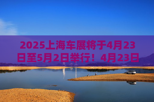 2025上海车展将于4月23日至5月2日举行！4月23日至4月24日为媒体日，来自26个国家和地区近1000家企业参展