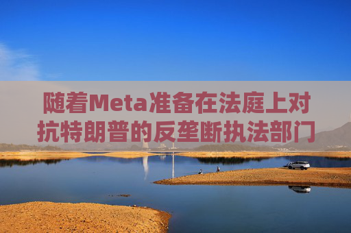 随着Meta准备在法庭上对抗特朗普的反垄断执法部门，扎克伯格的商业帝国岌岌可危