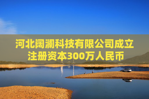 河北阔澜科技有限公司成立 注册资本300万人民币