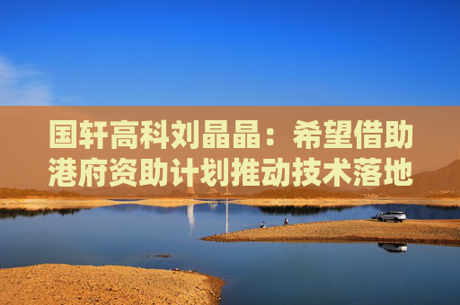 国轩高科刘晶晶：希望借助港府资助计划推动技术落地