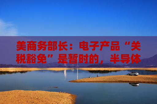 美商务部长：电子产品“关税豁免”是暂时的，半导体行业关税即将来袭！