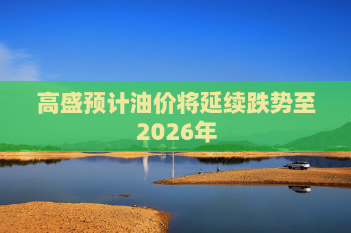 高盛预计油价将延续跌势至2026年  第1张