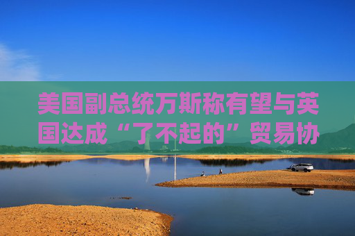 美国副总统万斯称有望与英国达成“了不起的”贸易协议