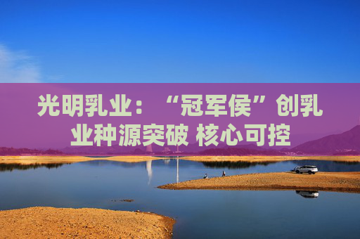 光明乳业：“冠军侯”创乳业种源突破 核心可控