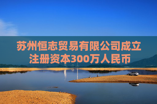 苏州恒志贸易有限公司成立 注册资本300万人民币