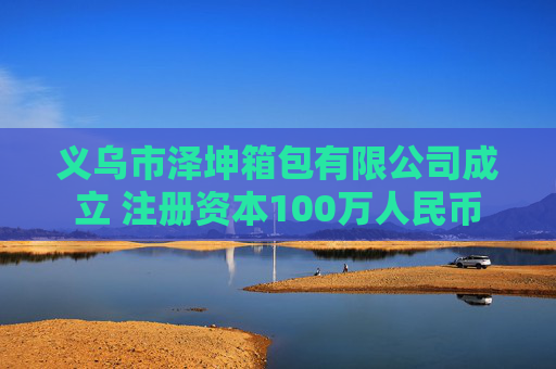 义乌市泽坤箱包有限公司成立 注册资本100万人民币