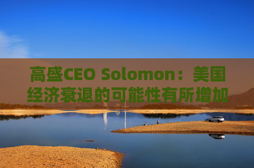 高盛CEO Solomon：美国经济衰退的可能性有所增加