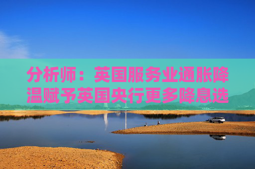 分析师：英国服务业通胀降温赋予英国央行更多降息选项