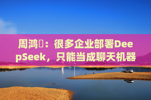 周鸿祎：很多企业部署DeepSeek，只能当成聊天机器人来用