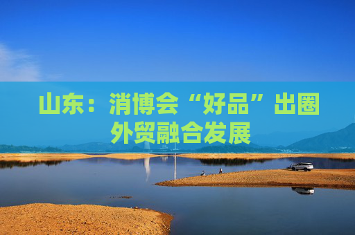 山东：消博会“好品”出圈 外贸融合发展  第1张