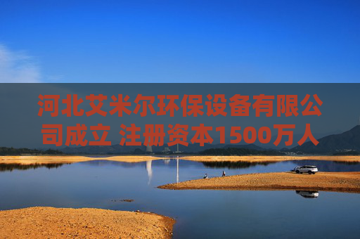 河北艾米尔环保设备有限公司成立 注册资本1500万人民币