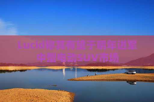 Lucid称其有望于明年进军中型电动SUV市场