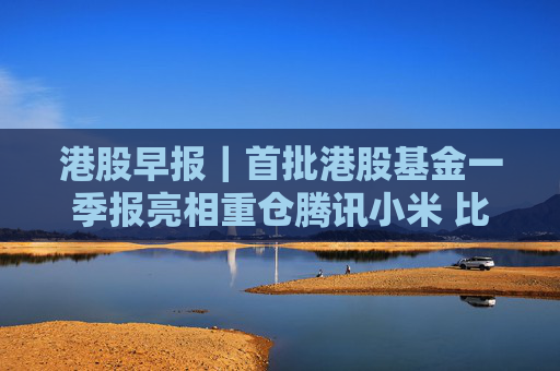 港股早报｜首批港股基金一季报亮相重仓腾讯小米 比亚迪启动41亿元员工持股计划