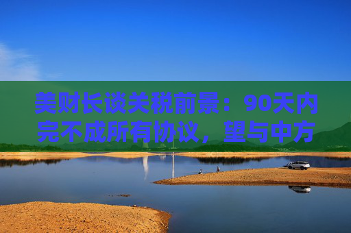 美财长谈关税前景：90天内完不成所有协议，望与中方达成重大进展！