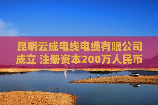 昆明云成电线电缆有限公司成立 注册资本200万人民币