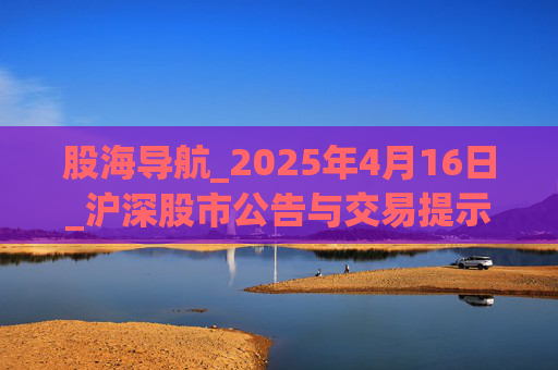 股海导航_2025年4月16日_沪深股市公告与交易提示