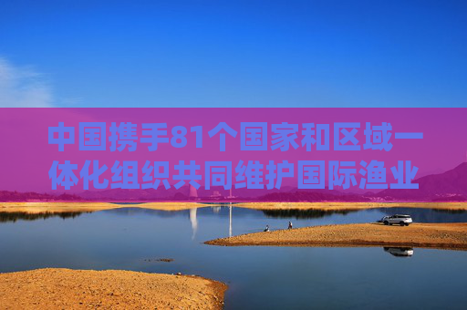 中国携手81个国家和区域一体化组织共同维护国际渔业秩序