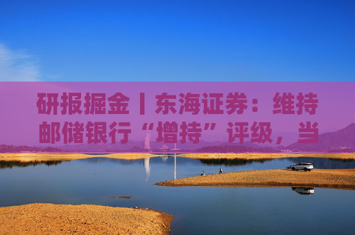 研报掘金丨东海证券：维持邮储银行“增持”评级，当前估值处于历史较低水平