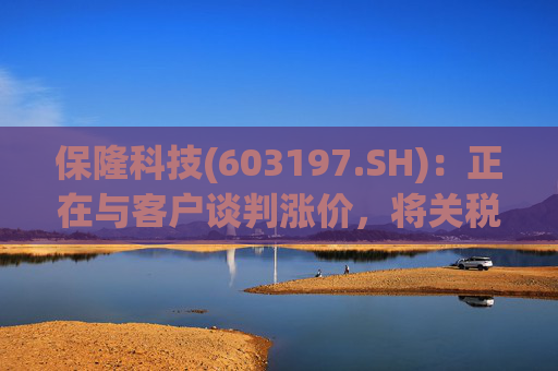 保隆科技(603197.SH)：正在与客户谈判涨价，将关税增加部分传导给客户