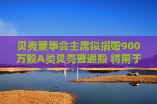 贝壳董事会主席拟捐赠900万股A类贝壳普通股 将用于帮扶居住行业服务者及其家庭成员、应届毕业生等群体