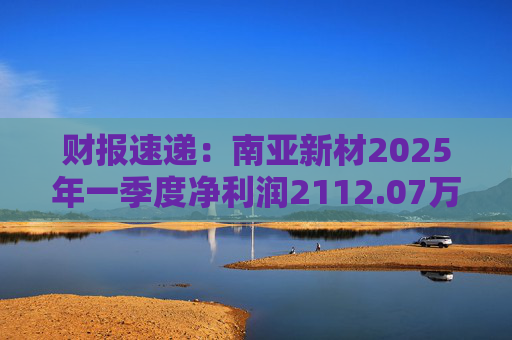 财报速递：南亚新材2025年一季度净利润2112.07万元  第1张