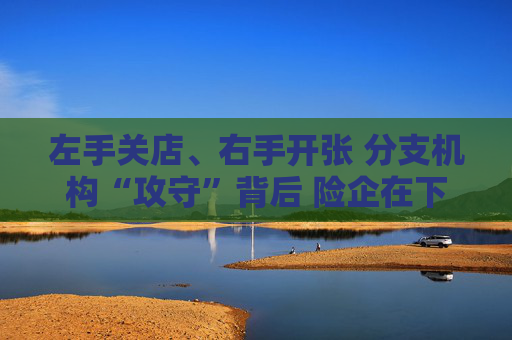 左手关店、右手开张 分支机构“攻守”背后 险企在下一盘什么棋？
