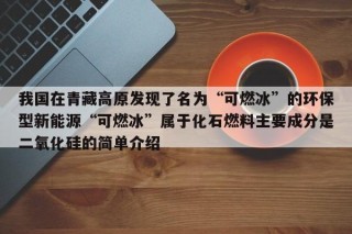 我国在青藏高原发现了名为“可燃冰”的环保型新能源“可燃冰”属于化石燃料主要成分是二氧化硅的简单介绍