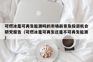 可燃冰是可再生能源吗的市场前景及投资机会研究报告（可燃冰是可再生还是不可再生能源）