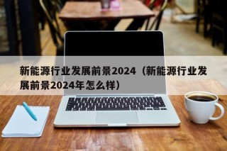 新能源行业发展前景2024（新能源行业发展前景2024年怎么样）
