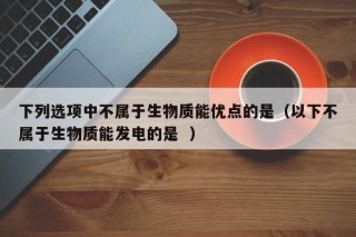 下列选项中不属于生物质能优点的是（以下不属于生物质能发电的是  ）