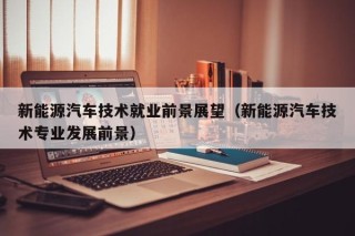新能源汽车技术就业前景展望（新能源汽车技术专业发展前景）
