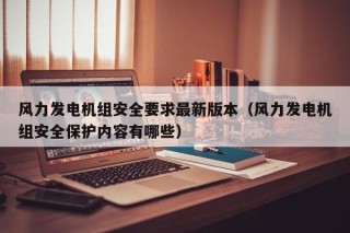 风力发电机组安全要求最新版本（风力发电机组安全保护内容有哪些）