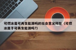 可燃冰是可再生能源吗的社会意义何在（可燃冰属于可再生能源吗?）