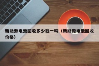 新能源电池回收多少钱一吨（新能源电池回收价格）