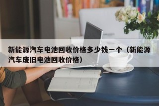 新能源汽车电池回收价格多少钱一个（新能源汽车废旧电池回收价格）