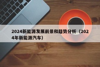 2024新能源发展前景和趋势分析（2024年新能源汽车）