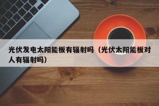 光伏发电太阳能板有辐射吗（光伏太阳能板对人有辐射吗）