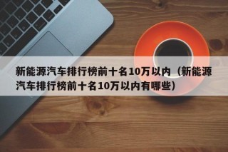 新能源汽车排行榜前十名10万以内（新能源汽车排行榜前十名10万以内有哪些）