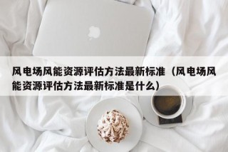 风电场风能资源评估方法最新标准（风电场风能资源评估方法最新标准是什么）