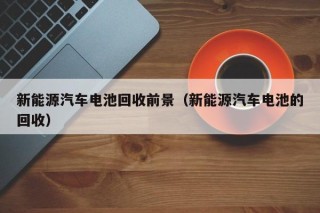 新能源汽车电池回收前景（新能源汽车电池的回收）