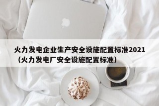 火力发电企业生产安全设施配置标准2021（火力发电厂安全设施配置标准）