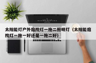 太阳能灯户外庭院灯一拖二照明灯（太阳能庭院灯一拖一好还是一拖二好）