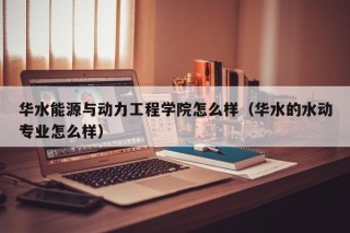 华水能源与动力工程学院怎么样（华水的水动专业怎么样）