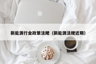 新能源行业政策法规（新能源法规近期）
