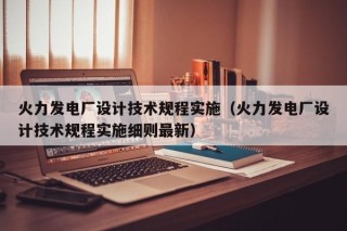 火力发电厂设计技术规程实施（火力发电厂设计技术规程实施细则最新）