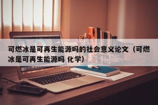 可燃冰是可再生能源吗的社会意义论文（可燃冰是可再生能源吗 化学）